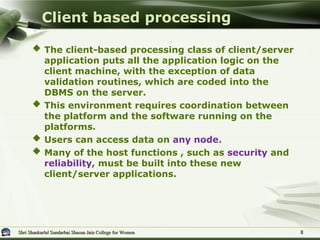 Shri Shankarlal Sundarbai Shasun Jain College for Women
Shri Shankarlal Sundarbai Shasun Jain College for Women
 The client-based processing class of client/server
application puts all the application logic on the
client machine, with the exception of data
validation routines, which are coded into the
DBMS on the server.
 This environment requires coordination between
the platform and the software running on the
platforms.
 Users can access data on any node.
 Many of the host functions , such as security and
reliability, must be built into these new
client/server applications.
Client based processing
8
8
 