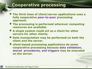 Shri Shankarlal Sundarbai Shasun Jain College for Women
Shri Shankarlal Sundarbai Shasun Jain College for Women
 The third class of client/server applications uses a
fully cooperative peer-to-peer processing
approach.
 The processing is performed wherever computing
resources are available.
 A single system could act as a client for other
servers for other clients.
 Data manipulation may be performed on both the
client and the server.
 client-based processing applications do some
cooperative processing because data validation,
stored procedures, and triggers may be executed
on the server.
Cooperative processing
9
9
 