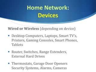 Home Network:
Devices
Wired or Wireless (depending on device)
 Desktop Computers, Laptops, Smart TV’s,
Printers, Gaming Consoles, Smart Phones,
Tablets
 Router, Switches, Range Extenders,
External Hard Drives
 Thermostats, Garage Door Openers
Security Systems, Alarms, Cameras
 