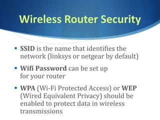 Wireless Router Security
 SSID is the name that identifies the
network (linksys or netgear by default)
 Wifi Password can be set up
for your router
 WPA (Wi-Fi Protected Access) or WEP
(Wired Equivalent Privacy) should be
enabled to protect data in wireless
transmissions
 