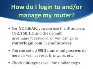 How do I login to and/or
manage my router?
 For NETGEAR, you can use the IP address
192.168.1.1 and the default
username/password, or you can go to
routerlogin.com in your browser
 You can set up SSID name and passwords
here, as well as reset firmware, etc.
 Check Linksys as well for similar steps.
 