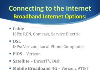 Connecting to the Internet
Broadband Internet Options:
 Cable
ISPs: RCN, Comcast, Service Electric
 DSL
ISPs: Verizon, Local Phone Companies
 FiOS – Verizon
 Satellite – DirectTV, Dish
 Mobile Broadband 4G – Verizon, AT&T
 