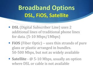 Broadband Options
DSL, FiOS, Satellite
 DSL (Digital Subscriber Line) uses 2
additional lines of traditional phone lines
for data. (5-10 Mbps/1Mbps)
 FiOS (Fiber Optic) – uses thin strands of pure
glass or plastic arranged in bundles.
50-500 Mbps, but not as widely available
 Satellite - @ 5-10 Mbps, usually an option
where DSL or cable is not available
 