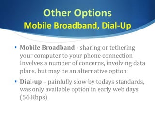Other Options
Mobile Broadband, Dial-Up
 Mobile Broadband - sharing or tethering
your computer to your phone connection
Involves a number of concerns, involving data
plans, but may be an alternative option
 Dial-up – painfully slow by todays standards,
was only available option in early web days
(56 Kbps)
 