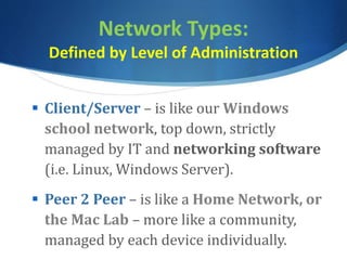 Network Types:
Defined by Level of Administration
 Client/Server – is like our Windows
school network, top down, strictly
managed by IT and networking software
(i.e. Linux, Windows Server).
 Peer 2 Peer – is like a Home Network, or
the Mac Lab – more like a community,
managed by each device individually.
 