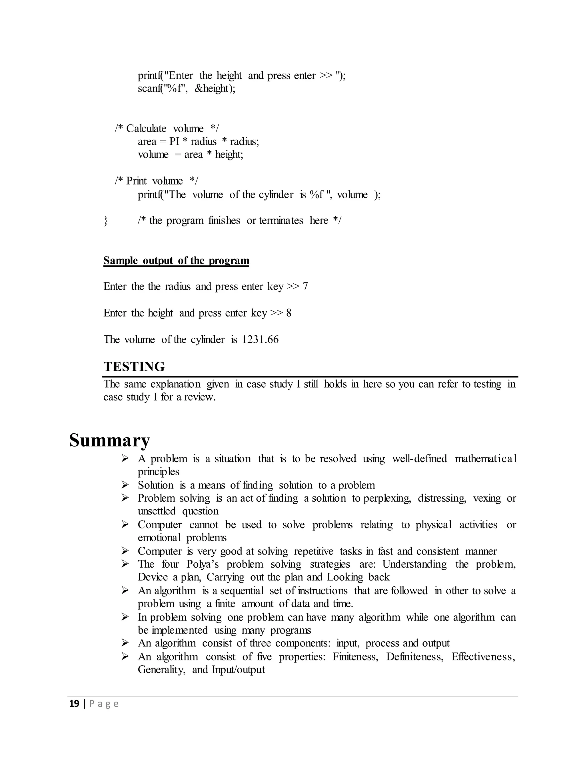 19 | P a g e
printf("Enter the height and press enter >> ");
scanf("%f", &height);
/* Calculate volume */
area = PI * radius * radius;
volume = area * height;
/* Print volume */
printf("The volume of the cylinder is %f ", volume );
} /* the program finishes or terminates here */
Sample output of the program
Enter the the radius and press enter key >> 7
Enter the height and press enter key >> 8
The volume of the cylinder is 1231.66
TESTING
The same explanation given in case study I still holds in here so you can refer to testing in
case study I for a review.
Summary
 A problem is a situation that is to be resolved using well-defined mathematical
principles
 Solution is a means of finding solution to a problem
 Problem solving is an act of finding a solution to perplexing, distressing, vexing or
unsettled question
 Computer cannot be used to solve problems relating to physical activities or
emotional problems
 Computer is very good at solving repetitive tasks in fast and consistent manner
 The four Polya’s problem solving strategies are: Understanding the problem,
Device a plan, Carrying out the plan and Looking back
 An algorithm is a sequential set of instructions that are followed in other to solve a
problem using a finite amount of data and time.
 In problem solving one problem can have many algorithm while one algorithm can
be implemented using many programs
 An algorithm consist of three components: input, process and output
 An algorithm consist of five properties: Finiteness, Definiteness, Effectiveness,
Generality, and Input/output
 