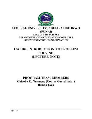 1 | P a g e
FEDERAL UNIVERSITY, NDUFU-ALIKE IKWO
(FUNAI)
FACULTY OF SCIENCE
DEPARTMENT OF MATHEMATICS/COMPUTER
SCIENCE/STATISTICS/INFORMATICS
CSC 102: INTRODUCTION TO PROBLEM
SOLVING
(LECTURE NOTE)
PROGRAM TEAM MEMBERS
Chizoba C. Nnamene (Course Coordinator)
Ikenna Ezea
 