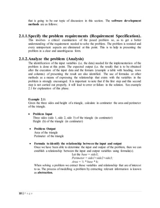 10 | P a g e
that is going to be our topic of discussion in this section. The software development
methods are as follows:
2.1.1.Specify the problem requirements (Requirement Specification).
This involves a critical examination of the posed problem so, as to get a better
understanding of the requirement needed to solve the problem. The problem is restated and
every unimportant aspects are eliminated at this point. This is to help in presenting the
problem in a clear and unambiguous form.
2.1.2.Analyze the problem (Analysis)
The identification of the input variables (i.e. the data) needed for the implementation of the
problem is done at this point. The expected output (i.e. the result) that is to be obtained
after the execution of the input data and the formats (example a table with heading, rows
and columns) of presenting the result are also identified. The use of formulas or other
methods as a means of expressing the relationship that exists with the variables in the
problem is strongly encouraged. It is important to note that if the first step and this second
step is not carried out properly, it will lead to error or failure in the solution. See example
2.1 for explanation of this phase.
Example 2.1:
Given the three sides and height of a triangle, calculate in centimeter the area and perimeter
of the triangle.
 Problem Input
Three sides (side 1, side 2, side 3) of the triangle (in centimeter)
Height (h) of the triangle (in centimeter)
 Problem Output
Area of the triangle
Perimeter of the triangle
 Formula to identify the relationship between the input and output
Once we have been able to determine the input and output of the problem, then we can
establish a relationship between the input and output variables using formula(s).
Let the base = side3;
Perimeter = side1+side2+side3;
Area = ½ * base * h;
When solving a problem we extract those variables and relationship that are of interest
to us. The process of modelling a problem by extracting relevant information is known
as abstraction.
 