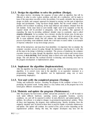 11 | P a g e
2.1.3. Design the algorithm to solve the problem (Design).
This phase involves developing the sequence of steps called an algorithm that will be
followed in other to solve a given problem, and after all, a verification will be made to
know if the steps taken was able to solve the problem. It is usually advisable that top-down
design (or divide and conquer) approach be adopted in carrying out this task of algorithm
design and development. Using top-down design implies that the overall solution of the
problem will be realized by unifying all the steps followed and solutions obtained from the
sub modules. Some steps taken at each module might need to be expanded so that the
required details will be provided to adequately, solve the problem. This approach of
expanding the steps by providing additional detailed steps to a particular step is called
stepwise refinement. Let us examine how a lecturer develop his lecture note, he take up a
topic, break it down into sub topics (or course outline), then for each of the sub topics he
fills in some additional details that will enhance the understanding of the course. This
process of providing some additional details into a sub topic or course outline is an example
of stepwise refinement in top down design process.
After all the instructions and steps have been identified, it is important that we simulate the
computer execution process by going through the instructions step-by-step to verify that
all the steps in the design is behaving as intended. This process of simulating the computer
execution process by going through the algorithm step-by-step to detect and correct errors
is known as desk checking. Desk checking helps to detect error early during the algorithm
design. This will alleviate the overhead involved in detecting and correcting error later in
the program development or implementation phase.
2.1.4. Implement the algorithm (Implementation).
After the algorithm has been developed, the next step, which is the implementation of the
algorithm, is to convert every step in the algorithm to an equivalent statement in a
programming language. One algorithm can be implemented using one or more
programming language(s).
2.1.5. Test and verify the completed program (Testing).
Testing and verification involves executing the program in the computer to know if it is
producing the desired result. Testing phase is a very tedious task, as the program has to be
tested given different circumstances and data.
2.1.6. Maintain and update the program (Maintenance).
After the program has been tested, certified and put into productive use, it will be made to
work under different hardware, operating system, geographic locations, security
conditions, etc. and will be expected to deliver its task effectively and uninterruptedly. In
addition, the software is to adapt to changes in government/organizational policies. When
all these start happening the program starts malfunctioning, thereby deviating from the
originally intended task. So based on these there is need for regular or periodic maintenance
and update. This update will continue for a period of five years or more depending on the
organizational policies. During this time, the original developers may have left the
 