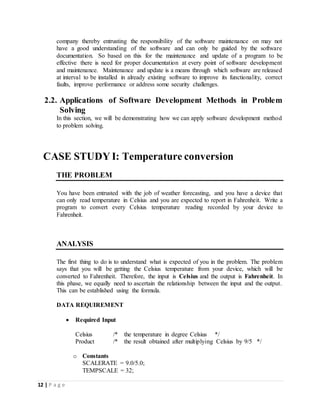 12 | P a g e
company thereby entrusting the responsibility of the software maintenance on may not
have a good understanding of the software and can only be guided by the software
documentation. So based on this for the maintenance and update of a program to be
effective there is need for proper documentation at every point of software development
and maintenance. Maintenance and update is a means through which software are released
at interval to be installed in already existing software to improve its functionality, correct
faults, improve performance or address some security challenges.
2.2. Applications of Software Development Methods in Problem
Solving
In this section, we will be demonstrating how we can apply software development method
to problem solving.
CASE STUDY I: Temperature conversion
THE PROBLEM
You have been entrusted with the job of weather forecasting, and you have a device that
can only read temperature in Celsius and you are expected to report in Fahrenheit. Write a
program to convert every Celsius temperature reading recorded by your device to
Fahrenheit.
ANALYSIS
The first thing to do is to understand what is expected of you in the problem. The problem
says that you will be getting the Celsius temperature from your device, which will be
converted to Fahrenheit. Therefore, the input is Celsius and the output is Fahrenheit. In
this phase, we equally need to ascertain the relationship between the input and the output.
This can be established using the formula.
DATA REQUIREMENT
 Required Input
Celsius /* the temperature in degree Celsius */
Product /* the result obtained after multiplying Celsius by 9/5 */
o Constants
SCALERATE = 9.0/5.0;
TEMPSCALE = 32;
 