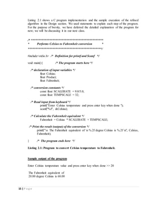 15 | P a g e
Listing 2.1 shows a C program implementation and the sample execution of the refined
algorithm in the Design section. We used statements to explain each step of the program.
For the purpose of brevity, we have deferred the detailed explanation of the program for
now; we will be discussing it in our next class.
/* ***********************************************
* Performs Celsius to Fahrenheit conversion *
************************************************/
#include<stdio.h> /* Definition for printf and Scanf */
void main(){ /* The program starts here */
/* declaration of input variables */
float Celsius;
float Product;
float Fahrenheit;
/* conversion constants */
const float SCALERATE = 9.0/5.0;
const float TEMPSCALE = 32;
/* Read input from keyboard */
printf("Enter Celsius temperature and press enter key when done ");
scanf("%f", &Celsius);
/* Calculate the Fahrenheit equivalent */
Fahrenheit = Celsius * SCALERATE + TEMPSCALE;
/* Print the result (output) of the conversion */
printf("n The Fahrenheit equivalent of n %.2f degree Celsius is %.2f n", Celsius,
Fahrenheit);
} /* The program ends here */
Listing 2.1: Program to convert Celsius temperature to Fahrenheit.
Sample output of the program
Enter Celsius temperature value and press enter key when done >> 20
The Fahrenheit equivalent of
20.00 degree Celsius is 68.00
 