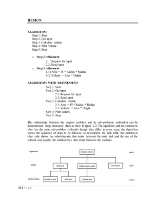 17 | P a g e
DESIGN
ALGORITHM
Step 1: Start
Step 2: Get input
Step 3: Calculate volume
Step 4: Print volume
Step 5: Stop
o Step 2 refinement
2.1: Request for input
2.2: Read input
o Step 3 refinement
3.1: Area = PI * Radius * Radius
3.2: Volume = Area * Height
ALGORITHM WITH REFINEMENT
Step 1: Start
Step 2: Get input
2.1: Request for input
2.2: Read input
Step 3: Calculate volume
3.1: Area = PI * Radius * Radius
3.2: Volume = Area * Height
Step 4: Print volume
Step 5: Stop
The relationship between the original problem and its sub-problems (subtasks) can be
demonstrated using structured chart as show in figure 2.2. The algorithm and the structured
chart has the same sub-problem (subtask) though they differ in some ways, the algorithm
shows the sequence of steps to be followed to accomplish the task while the structured
chart only shows the subordination that exists between the main task and the rest of the
subtask and equally the relationships that exists between the modules.
 