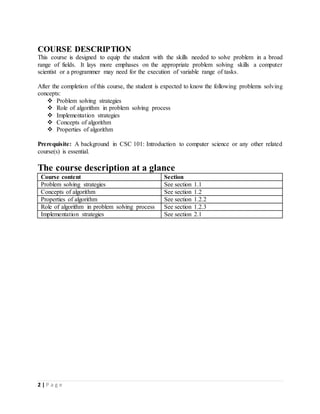 2 | P a g e
COURSE DESCRIPTION
This course is designed to equip the student with the skills needed to solve problem in a broad
range of fields. It lays more emphases on the appropriate problem solving skills a computer
scientist or a programmer may need for the execution of variable range of tasks.
After the completion of this course, the student is expected to know the following problems solving
concepts:
 Problem solving strategies
 Role of algorithm in problem solving process
 Implementation strategies
 Concepts of algorithm
 Properties of algorithm
Prerequisite: A background in CSC 101: Introduction to computer science or any other related
course(s) is essential.
The course description at a glance
Course content Section
Problem solving strategies See section 1.1
Concepts of algorithm See section 1.2
Properties of algorithm See section 1.2.2
Role of algorithm in problem solving process See section 1.2.3
Implementation strategies See section 2.1
 