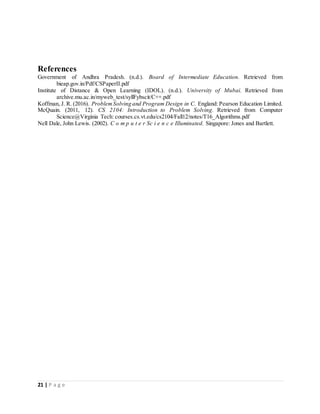 21 | P a g e
References
Government of Andhra Pradesh. (n.d.). Board of Intermediate Education. Retrieved from
bieap.gov.in/Pdf/CSPaperII.pdf
Institute of Distance & Open Learning (IDOL). (n.d.). University of Mubai. Retrieved from
archive.mu.ac.in/myweb_test/syllFybscit/C++.pdf
Koffman, J. R. (2016). ProblemSolving and Program Design in C. England: Pearson Education Limited.
McQuain. (2011, 12). CS 2104: Introduction to Problem Solving. Retrieved from Computer
Science@Virginia Tech: courses.cs.vt.edu/cs2104/Fall12/notes/T16_Algorithms.pdf
Nell Dale, John Lewis. (2002). C o m p u t e r Sc i e n c e Illuminated. Singapore: Jones and Bartlett.
 