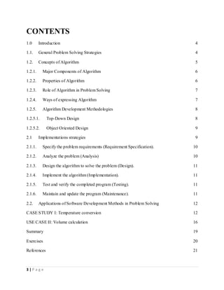 3 | P a g e
CONTENTS
1.0 Introduction 4
1.1. General Problem Solving Strategies 4
1.2. Concepts of Algorithm 5
1.2.1. Major Components of Algorithm 6
1.2.2. Properties of Algorithm 6
1.2.3. Role of Algorithm in Problem Solving 7
1.2.4. Ways of expressing Algorithm 7
1.2.5. Algorithm Development Methodologies 8
1.2.5.1. Top-Down Design 8
1.2.5.2. Object Oriented Design 9
2.1 Implementations strategies 9
2.1.1. Specify the problem requirements (Requirement Specification). 10
2.1.2. Analyze the problem (Analysis) 10
2.1.3. Design the algorithm to solve the problem (Design). 11
2.1.4. Implement the algorithm (Implementation). 11
2.1.5. Test and verify the completed program (Testing). 11
2.1.6. Maintain and update the program (Maintenance). 11
2.2. Applications of Software Development Methods in Problem Solving 12
CASE STUDY I: Temperature conversion 12
USE CASE II: Volume calculation 16
Summary 19
Exercises 20
References 21
 
