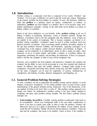 4 | P a g e
1.0. Introduction
Problem solving is a compound word that is composed of two words, “Problem” and
“Solving”. For us to give a definition we need to take the words into context. Depending
on the context, problem has been defined in a number of ways. The dictionary definition
holds that problem is a question raised for inquiry, consideration or solution, in
mathematics problem has been defined as a situation that is to be resolved using well-
defined mathematical principles. Solving on the other hand can be defined as a means of
finding solution to a problem.
Based on the above definitions we can formally define problem solving as the act of
finding a solution to perplexing, distressing, vexing or unsettled question. Though the
definition of problems cited in the first paragraph suits this definition, some of them are
not suitable in the context of computing. This is because computers are limited in its
problem solving capabilities. Computers cannot be used in solving problems involving
physical activities or emotions. Such as resolving marital problems, providing solutions to
the age long problems between Catholics and Protestants, squeezing passengers in an
overloaded bus, or the religious conflict between Muslims and Christians in Nigeria. A
computer can be considered as an unintelligent device in that it cannot act unless when
instructed to do so. It cannot analyze and proffer a solution to a problem without the
programmer performing the analysis and providing the instructions in form of a program,
which is fed into the computer in other to carry out the designated task.
However, once a problem has been analyzed and instruction translated into program the
computer has the ability to carry out the processing in a very fast, repeated and consistent
manner for different data entry and variable situations. Computer helps people in the
computation of repeated and boring tasks, thereby saving time and effort required to carry
out the tasks. Computers can be used for registration of courses, administering of
examinations and marking of scripts, financial management and budgeting, etc.
1.1. General Problem Solving Strategies
To solve a problem one has to understand the problem domain and the situation to avoid
mistakes or incorrect assumptions. To be a better problem solver we need to have a good
understanding of the general problem-solving framework. One of the frameworks is the
one outlined by Polya in his book “How to solve it”. This problem solving approach even
though was written for mathematical problem solving it has been widely adopted in
computing and many other problem solving domains. The four Polya’s problem solving
strategies are:
1. Understanding the problem: Carefully read the problem to understand what needs to
be accomplished. Assess your background skills in the area under consideration to
know if you have to acquire more skills in other to solve the problem. Visualize the
final-result and use it as a guide in determining the validity of your solution and the
result that will be obtained. Identify the known and the unknown (variables). Check the
data and the conditions that needs to be satisfied. Check to know if the condition is
 