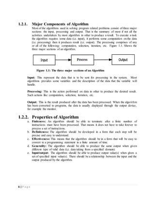 6 | P a g e
1.2.1. Major Components of Algorithm
Most of the algorithms used in solving program related problems consist of three major
sections: the input, processing and output. That is the summary of most if not all the
activities undertaken by most algorithm in other to produce a result. To execute a task
the algorithm requires some data (i.e. input), it performs some computation on the data
(i.e. processing) then it produces result (i.e. output). The processing comprises of any
or all of the following: computation, selection, iteration, etc. Figure 1.1. Shows the
three major sections of an algorithm.
Figure 1.1: The three major sections of an Algorithm
Input: This represent the data that is to be sent for processing in the system. Most
algorithms provides some variables and the description of the data that the variable will
handle.
Processing: This is the action performed on data in other to produce the desired result.
Such actions like computation, selection, iteration, etc.
Output: This is the result produced after the data has been processed. When the algorithm
has been converted to programs, the data is usually displayed through the output device,
for example the monitor.
1.2.2. Properties of Algorithm
a. Finiteness: An algorithm should be able to terminate after a finite number of
instructions must have been processed. That means it does not have to take forever to
process a set of instructions.
b. Definiteness: The algorithm should be developed in a form that each step will be
precise and easy to understand.
c. Effectiveness: This means that the algorithm should be in a form that will be easy to
convert to a programming statement in a finite amount of time.
d. Generality: The algorithm should be able to produce the same output when given
different type of valid data (i.e. data taking from a specified domain).
e. Input/output: The algorithm should be able to produce output value(s) when given a
set of specified input value(s). There should be a relationship between the input and the
output produced by the algorithm.
 
