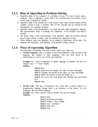 7 | P a g e
1.2.3. Role of Algorithm in Problem Solving
a. Algorithm helps in the evaluation of a problem to know if it can be solved using a
computer. Once an algorithm can be written for a problem then the problem can be
solved using computational means.
b. Algorithm helps in the identification of the various steps, major decision points and the
variables needed to solve a problem. This are the concepts that are needed for the
development of a computer program.
c. Algorithm helps in the decomposition of a large task into small manageable subtasks.
The decomposition helps in reducing the complexity of the problem and make it
solvable.
d. The atomic nature of the tasks/subtasks of the algorithm makes the decision making
process more rational in nature, since the subtasks are supported by facts.
e. Given different tasks, one algorithm can be applied in performing all the tasks. This
enhances the consistency and reliability of the problem solving process.
1.2.4. Ways of expressing Algorithm
The expression of algorithm can come in three major ways. They are:
 Natural Language: This is a method of expressing algorithm using our day-to-day
language, like English or other languages. This has been found to be
disadvantageous as it is very wordy and confusing.
Example 1.1: Write an algorithm in natural language to calculate the area of a
triangle (area = ½ * base * height)
Solution
Step 1: Start
Step 2: Select from the triangle the values for base and height
Step 3: Calculate the product of the values (i.e. base and height)
Step 4: Divide the product of base and height by 2
Step 5: The area is the result gotten after dividing base and height
by 2
Step 6: Stop
 Pseudo Code: This type of expression has a form that is closely related to a
programming language though there is no restriction on the syntax. It is not
ambiguous like the natural language.
Example 1.2: Write a pseudo code to calculate the area of a triangle
Solution:
Step 1: Start
Step 2: Read base and height
Step 3: Product = base x height
Step 4: Area = product/2
Step 5: Print Area
Step 6: Stop
 