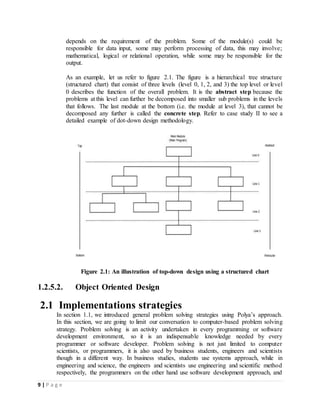 9 | P a g e
depends on the requirement of the problem. Some of the module(s) could be
responsible for data input, some may perform processing of data, this may involve;
mathematical, logical or relational operation, while some may be responsible for the
output.
As an example, let us refer to figure 2.1. The figure is a hierarchical tree structure
(structured chart) that consist of three levels (level 0, 1, 2, and 3) the top level or level
0 describes the function of the overall problem. It is the abstract step because the
problems at this level can further be decomposed into smaller sub problems in the levels
that follows. The last module at the bottom (i.e. the module at level 3), that cannot be
decomposed any further is called the concrete step. Refer to case study II to see a
detailed example of dot-down design methodology.
Figure 2.1: An illustration of top-down design using a structured chart
1.2.5.2. Object Oriented Design
2.1 Implementations strategies
In section 1.1, we introduced general problem solving strategies using Polya’s approach.
In this section, we are going to limit our conversation to computer-based problem solving
strategy. Problem solving is an activity undertaken in every programming or software
development environment, so it is an indispensable knowledge needed by every
programmer or software developer. Problem solving is not just limited to computer
scientists, or programmers, it is also used by business students, engineers and scientists
though in a different way. In business studies, students use systems approach, while in
engineering and science, the engineers and scientists use engineering and scientific method
respectively, the programmers on the other hand use software development approach, and
 