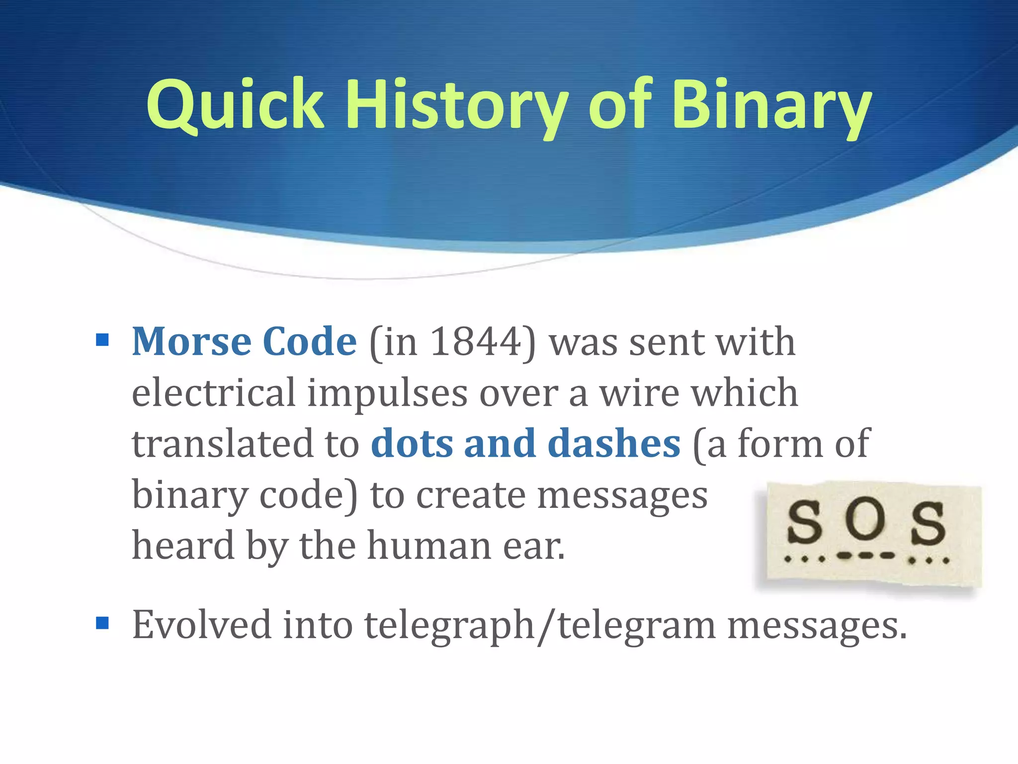 Quick History of Binary
 Morse Code (in 1844) was sent with
electrical impulses over a wire which
translated to dots and dashes (a form of
binary code) to create messages
heard by the human ear.
 Evolved into telegraph/telegram messages.
 