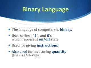 Binary Language
 The language of computers is binary.
 Uses series of 1’s and 0’s –
which represent on/off state.
 Used for giving instructions
 Also used for measuring quantity
(file size/storage)
 