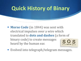 Quick History of Binary
 Morse Code (in 1844) was sent with
electrical impulses over a wire which
translated to dots and dashes (a form of
binary code) to create messages
heard by the human ear.
 Evolved into telegraph/telegram messages.
 