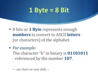 1 Byte = 8 Bit
 8 bits or 1 Byte represents enough
numbers to convert to ASCII letters
(or characters) of the alphabet.
 For example:
The character “k” in binary is 01101011
- referenced by the number 107.
-- see chart on next slide --
 