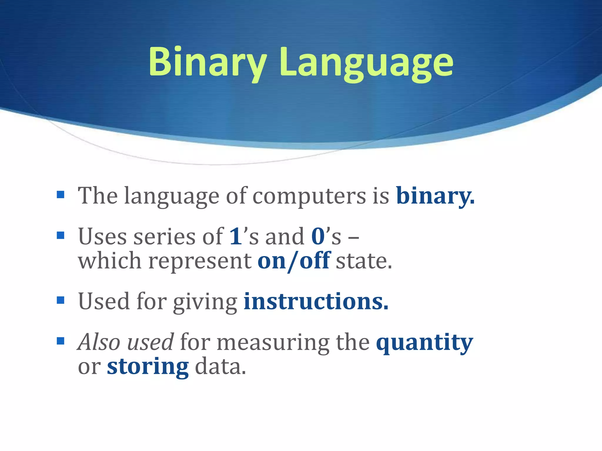 Binary Language
 The language of computers is binary.
 Uses series of 1’s and 0’s –
which represent on/off state.
 Used for giving instructions.
 Also used for measuring the quantity
or storing data.
 