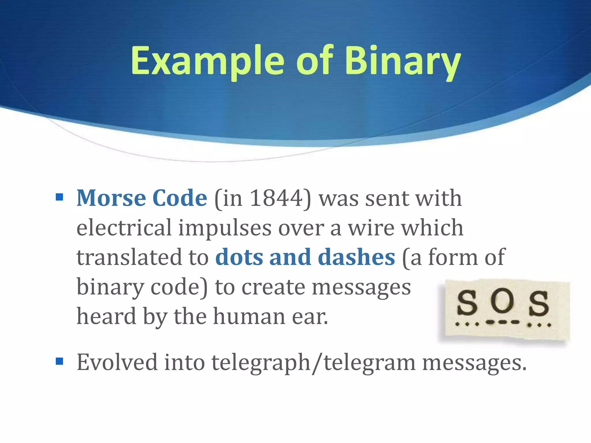 Example of Binary
 Morse Code (in 1844) was sent with
electrical impulses over a wire which
translated to dots and dashes (a form of
binary code) to create messages
heard by the human ear.
 Evolved into telegraph/telegram messages.
 