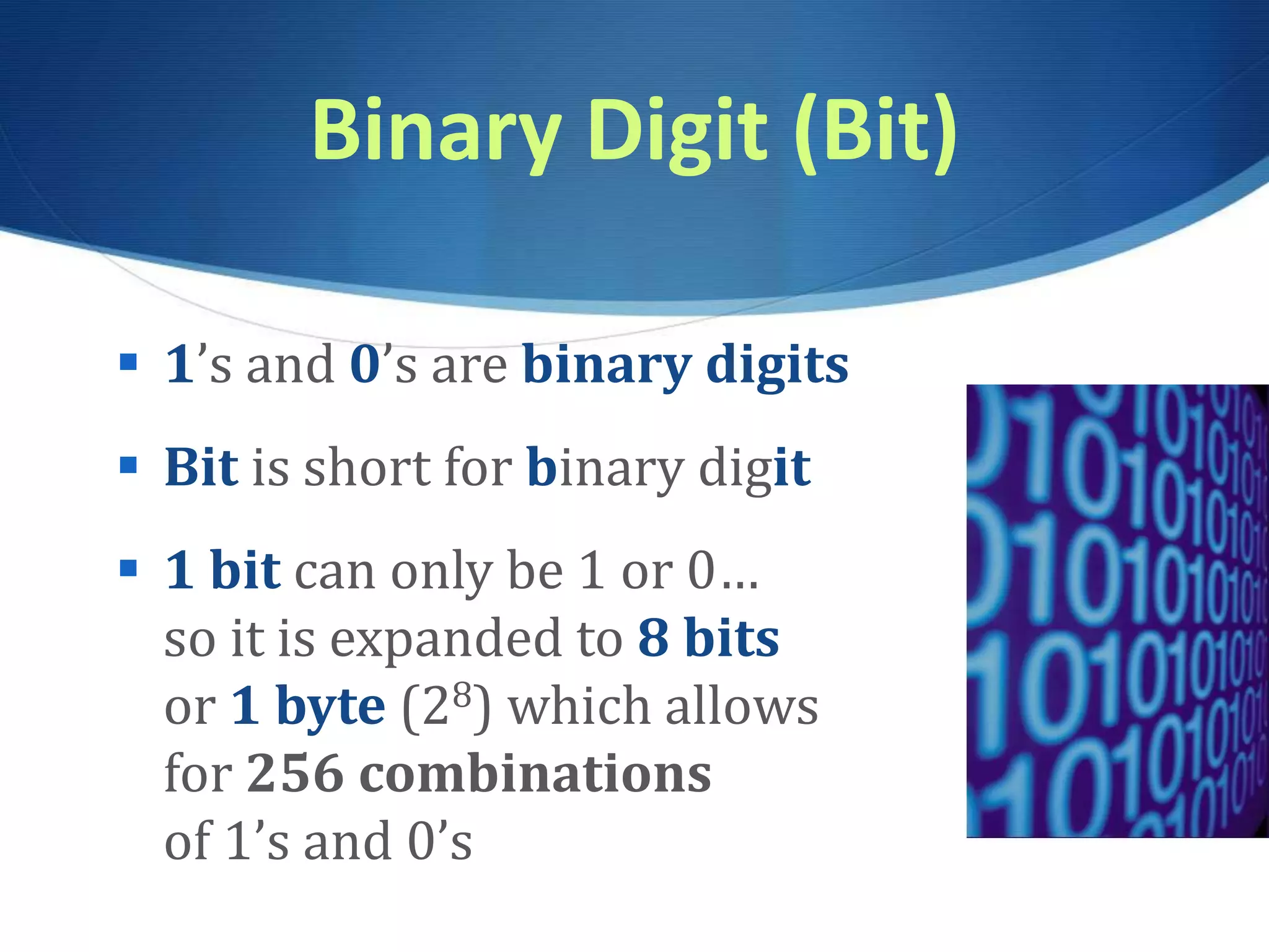 Binary Digit (Bit)
 1’s and 0’s are binary digits
 Bit is short for binary digit
 1 bit can only be 1 or 0…
so it is expanded to 8 bits
or 1 byte (28) which allows
for 256 combinations
of 1’s and 0’s
 