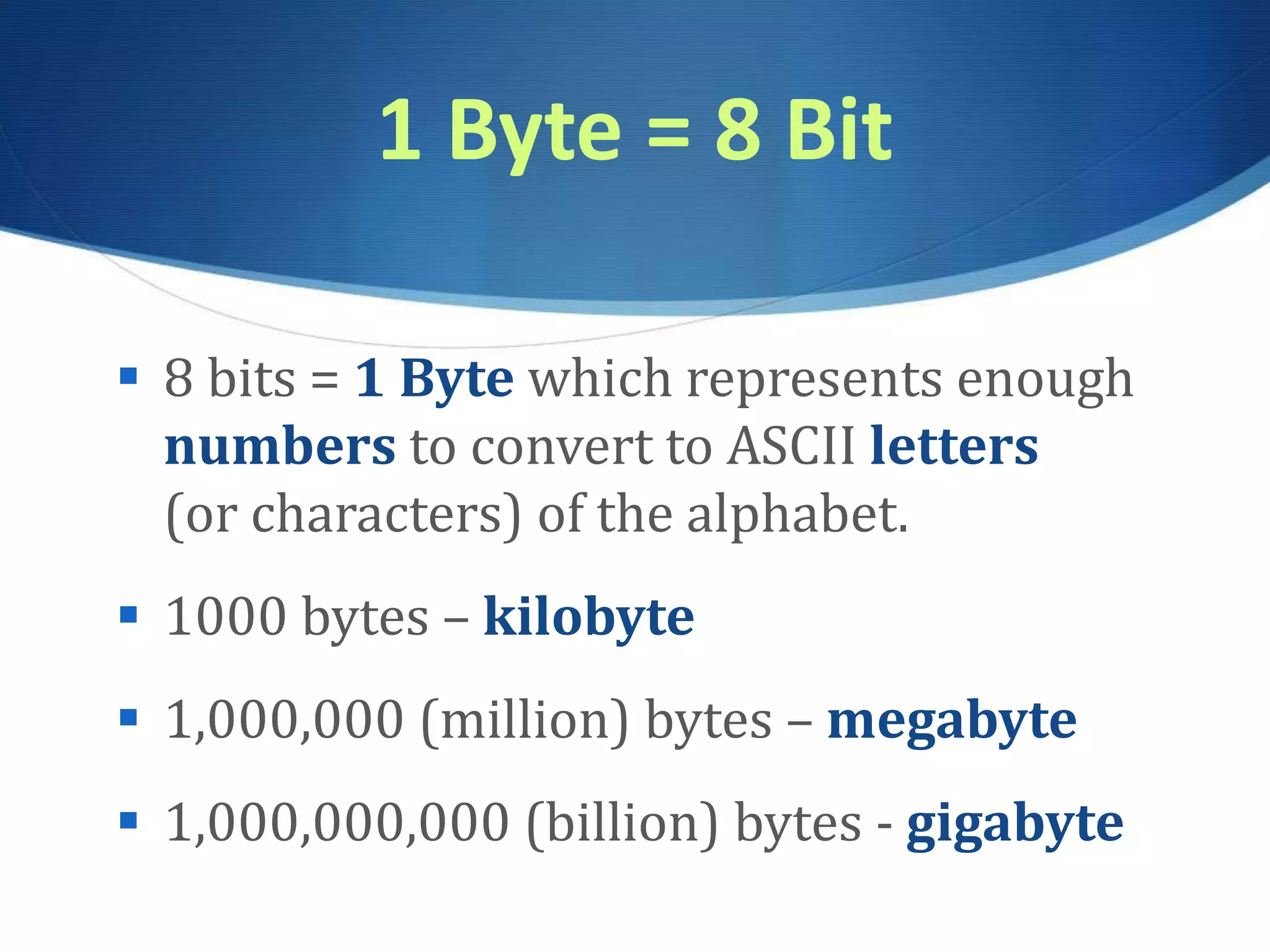 1 Byte = 8 Bit
 8 bits = 1 Byte which represents enough
numbers to convert to ASCII letters
(or characters) of the alphabet.
 1000 bytes – kilobyte
 1,000,000 (million) bytes – megabyte
 1,000,000,000 (billion) bytes - gigabyte
 