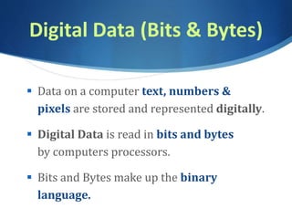 Digital Data (Bits & Bytes)
 Data on a computer text, numbers &
pixels are stored and represented digitally.
 Digital Data is read in bits and bytes
by computers processors.
 Bits and Bytes make up the binary
language.
 