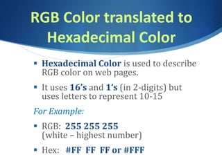 RGB Color translated to
Hexadecimal Color
 Hexadecimal Color is used to describe
RGB color on web pages.
 It uses 16’s and 1’s (in 2-digits) but
uses letters to represent 10-15
For Example:
 RGB: 255 255 255
(white – highest number)
 Hex: #FF FF FF or #FFF
 