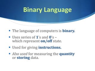 Binary Language
 The language of computers is binary.
 Uses series of 1’s and 0’s –
which represent on/off state.
 Used for giving instructions.
 Also used for measuring the quantity
or storing data.
 
