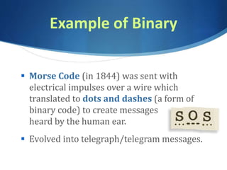 Example of Binary
 Morse Code (in 1844) was sent with
electrical impulses over a wire which
translated to dots and dashes (a form of
binary code) to create messages
heard by the human ear.
 Evolved into telegraph/telegram messages.
 