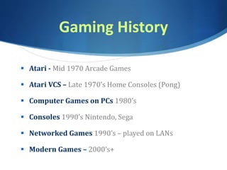 Gaming History
 Atari - Mid 1970 Arcade Games
 Atari VCS – Late 1970’s Home Consoles (Pong)
 Computer Games on PCs 1980’s
 Consoles 1990’s Nintendo, Sega
 Networked Games 1990’s – played on LANs
 Modern Games – 2000’s+
 