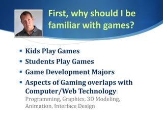 First, why should I be
familiar with games?
 Kids Play Games
 Students Play Games
 Game Development Majors
 Aspects of Gaming overlaps with
Computer/Web Technology:
Programming, Graphics, 3D Modeling,
Animation, Interface Design
 