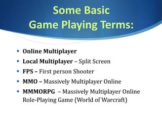 Some Basic
Game Playing Terms:
 Online Multiplayer
 Local Multiplayer – Split Screen
 FPS – First person Shooter
 MMO – Massively Multiplayer Online
 MMMORPG – Massively Multiplayer Online
Role-Playing Game (World of Warcraft)
 
