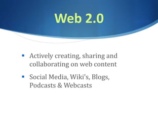 Web 2.0
 Actively creating, sharing and
collaborating on web content
 Social Media, Wiki’s, Blogs,
Podcasts & Webcasts
 