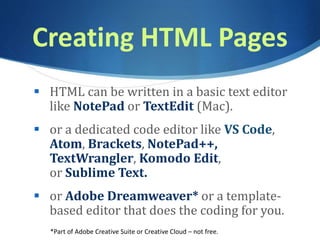 Creating HTML Pages
 HTML can be written in a basic text editor
like NotePad or TextEdit (Mac).
 or a dedicated code editor like VS Code,
Atom, Brackets, NotePad++,
TextWrangler, Komodo Edit,
or Sublime Text.
 or Adobe Dreamweaver* or a template-
based editor that does the coding for you.
*Part of Adobe Creative Suite or Creative Cloud – not free.
 