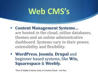 Web CMS’s
 Content Management Systems…
are hosted in the cloud, utilize databases,
themes and an online administrative
dashboard. Systems vary in their power,
extensibility and flexibility.
 WordPress, Joomla, Drupal and
beginner based systems, like Wix,
Squarespace & Weebly.
*Part of Adobe Creative Suite or Creative Cloud – not free.
 