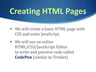 Creating HTML Pages
 We will create a basic HTML page with
CSS and some JavaScript.
 We will use an online
HTML/CSS/JavaScript Editor
to write and preview code called
CodePen (similar to Trinket)
 