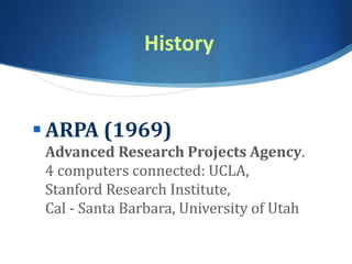 History
 ARPA (1969)
Advanced Research Projects Agency.
4 computers connected: UCLA,
Stanford Research Institute,
Cal - Santa Barbara, University of Utah
 