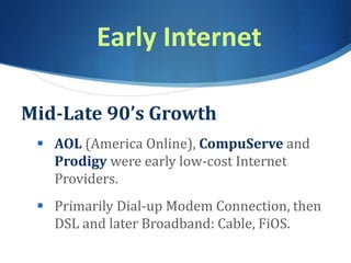 Early Internet
Mid-Late 90’s Growth
 AOL (America Online), CompuServe and
Prodigy were early low-cost Internet
Providers.
 Primarily Dial-up Modem Connection, then
DSL and later Broadband: Cable, FiOS.
 