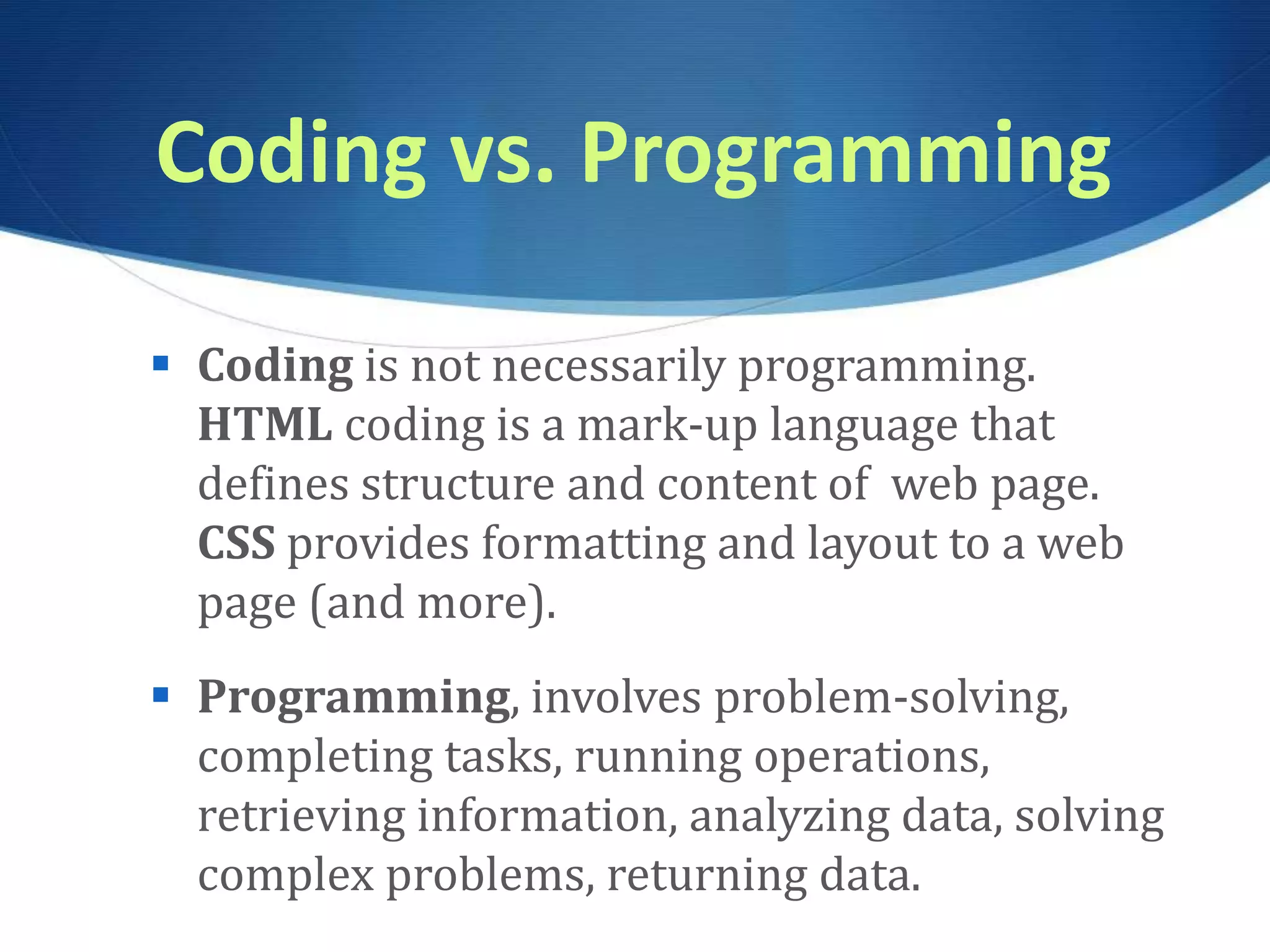 Coding vs. Programming  Coding is not necessarily programming. HTML coding is a mark-up language that defines structure and content of web page. CSS provides formatting and layout to a web page (and more).  Programming, involves problem-solving, completing tasks, running operations, retrieving information, analyzing data, solving complex problems, returning data. 