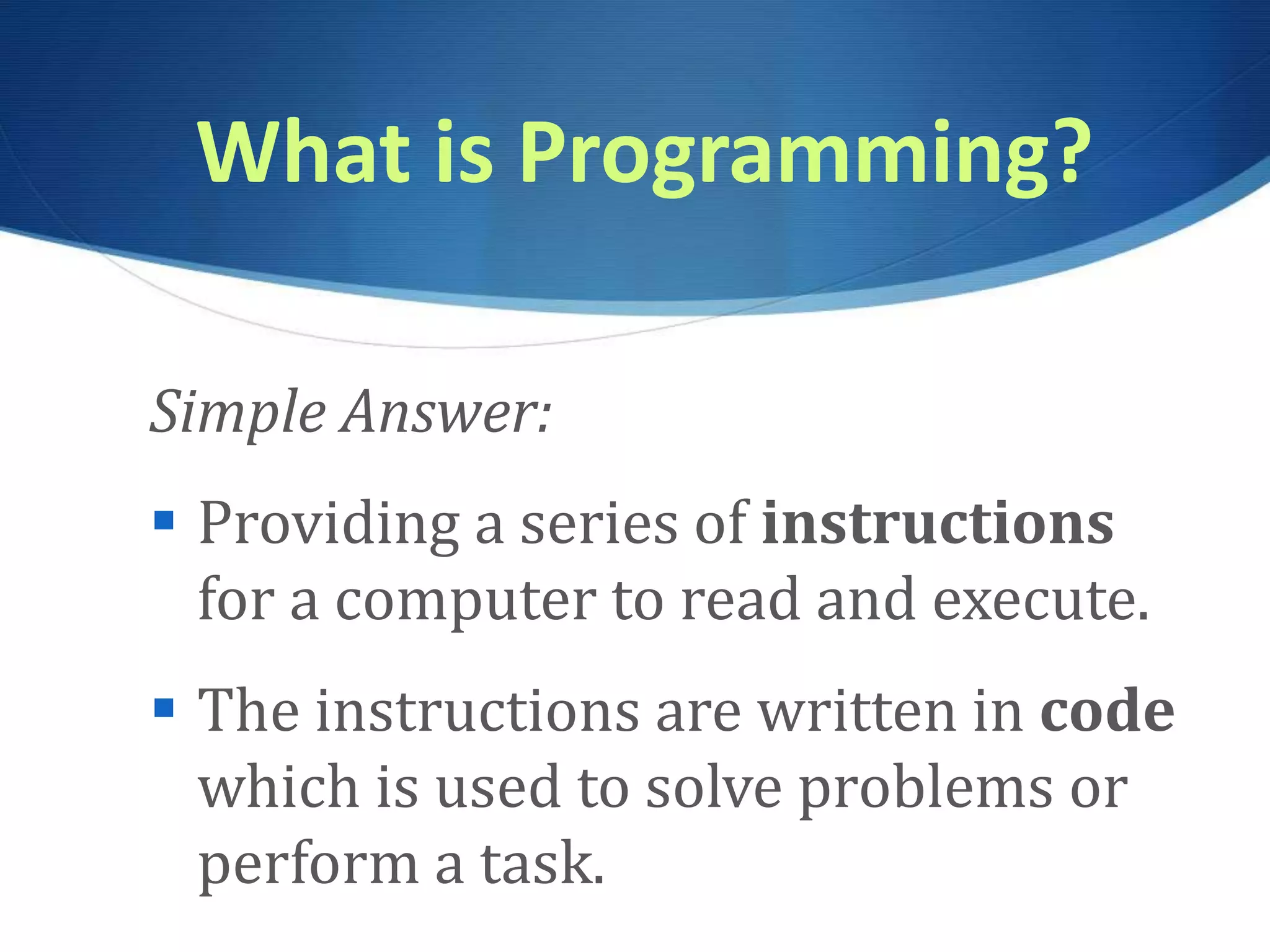 What is Programming? Simple Answer:  Providing a series of instructions for a computer to read and execute.  The instructions are written in code which is used to solve problems or perform a task. 