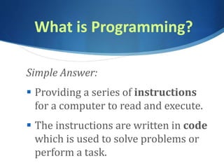 What is Programming?
Simple Answer:
 Providing a series of instructions
for a computer to read and execute.
 The instructions are written in code
which is used to solve problems or
perform a task.
 