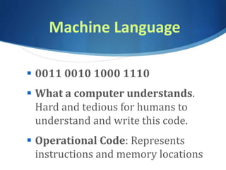 Machine Language
 0011 0010 1000 1110
 What a computer understands.
Hard and tedious for humans to
understand and write this code.
 Operational Code: Represents
instructions and memory locations
 