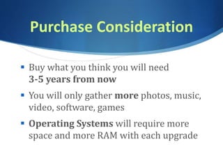 Purchase Consideration
 Buy what you think you will need
3-5 years from now
 You will only gather more photos, music,
video, software, games
 Operating Systems will require more
space and more RAM with each upgrade
 