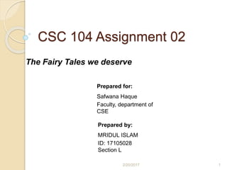 CSC 104 Assignment 02
The Fairy Tales we deserve
Prepared for:
Safwana Haque
Faculty, department of
CSE
Prepared by:
MRIDUL ISLAM
ID: 17105028
Section L
2/20/2017 1
 